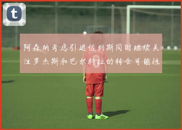 阿森纳考虑引进佐利斯同时继续关注罗杰斯和巴尔科拉的转会可能性