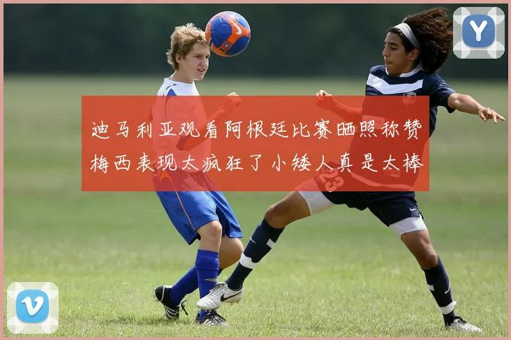 迪马利亚观看阿根廷比赛晒照称赞梅西表现太疯狂了小矮人真是太棒了