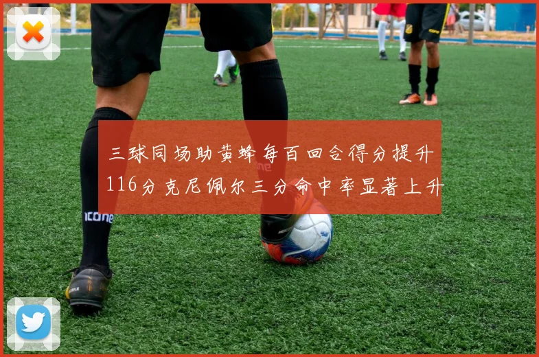 三球同场助黄蜂每百回合得分提升116分克尼佩尔三分命中率显著上升近10