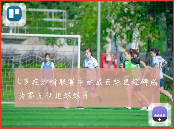 C罗在沙特联赛中达成百球里程碑成为第五位进球球员