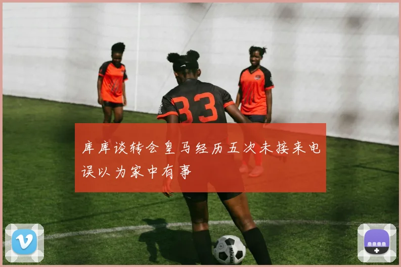 库库谈转会皇马经历五次未接来电误以为家中有事