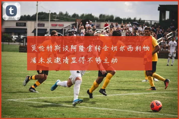 莫伦特斯谈阿隆索转会切尔西利物浦未发邀请显得不够主动