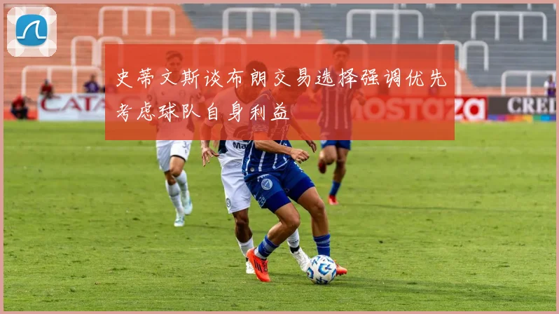 史蒂文斯谈布朗交易选择强调优先考虑球队自身利益