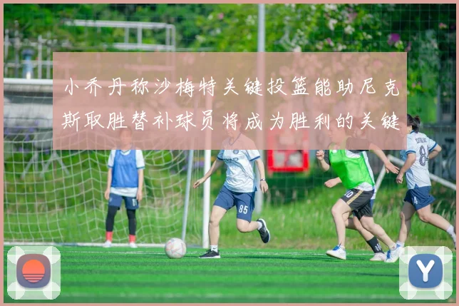 小乔丹称沙梅特关键投篮能助尼克斯取胜替补球员将成为胜利的关键因素