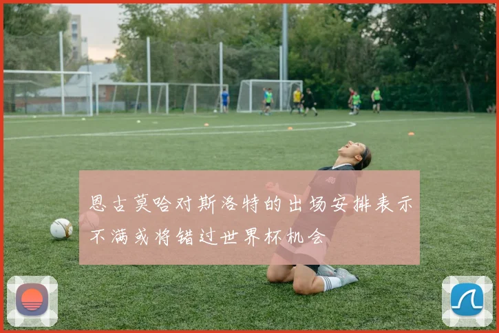恩古莫哈对斯洛特的出场安排表示不满或将错过世界杯机会