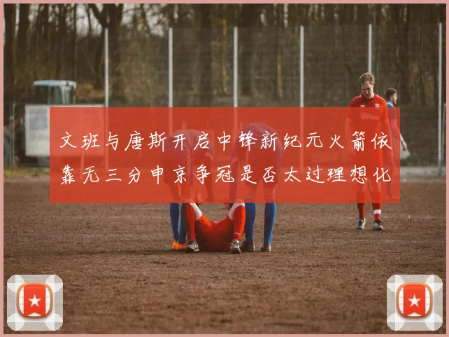 文班与唐斯开启中锋新纪元火箭依靠无三分申京争冠是否太过理想化