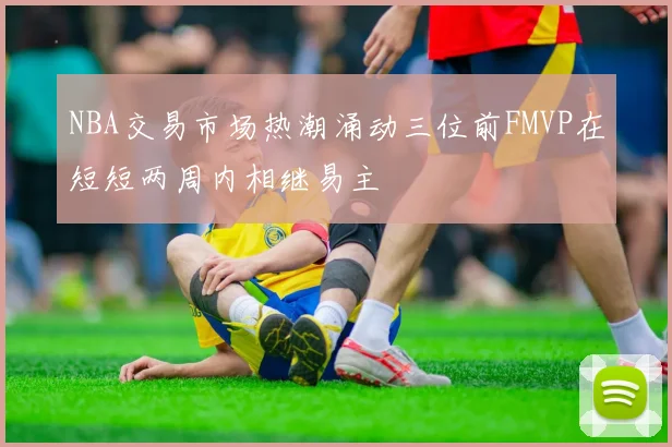 NBA交易市场热潮涌动三位前FMVP在短短两周内相继易主
