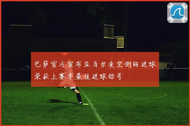 巴萨官方宣布亚马尔凌空侧钩进球荣获上赛季最佳进球称号