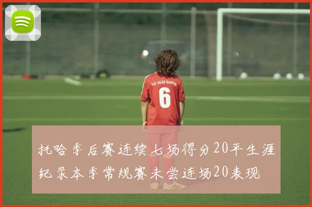 托哈季后赛连续七场得分20平生涯纪录本季常规赛未尝连场20表现