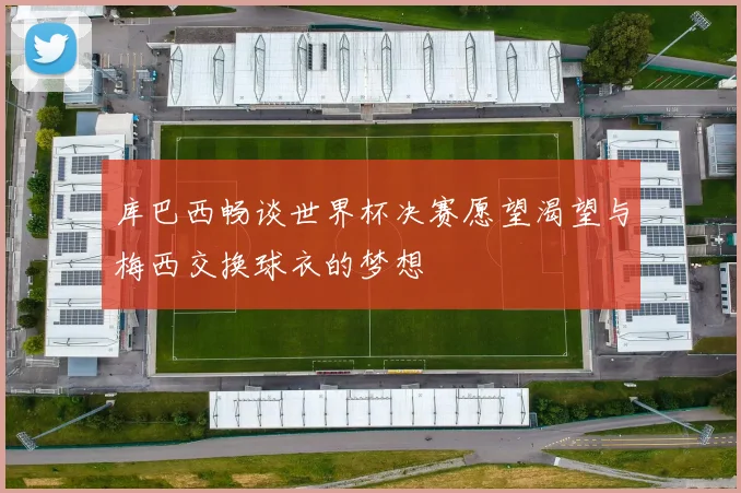 库巴西畅谈世界杯决赛愿望渴望与梅西交换球衣的梦想