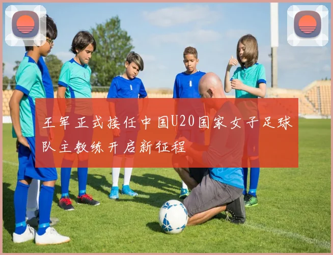王军正式接任中国U20国家女子足球队主教练开启新征程