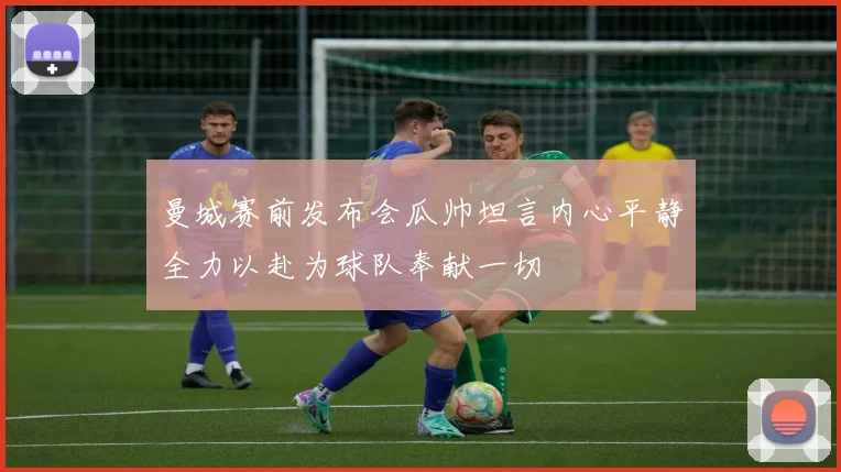 曼城赛前发布会瓜帅坦言内心平静全力以赴为球队奉献一切