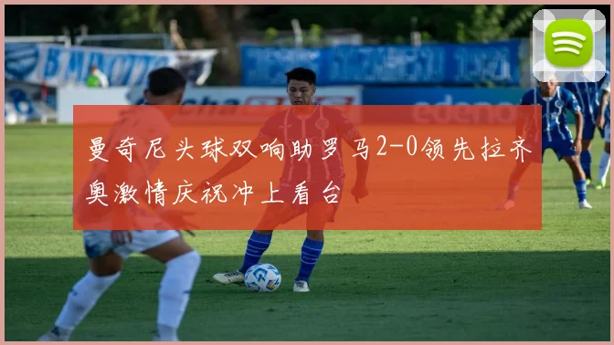曼奇尼头球双响助罗马2-0领先拉齐奥激情庆祝冲上看台
