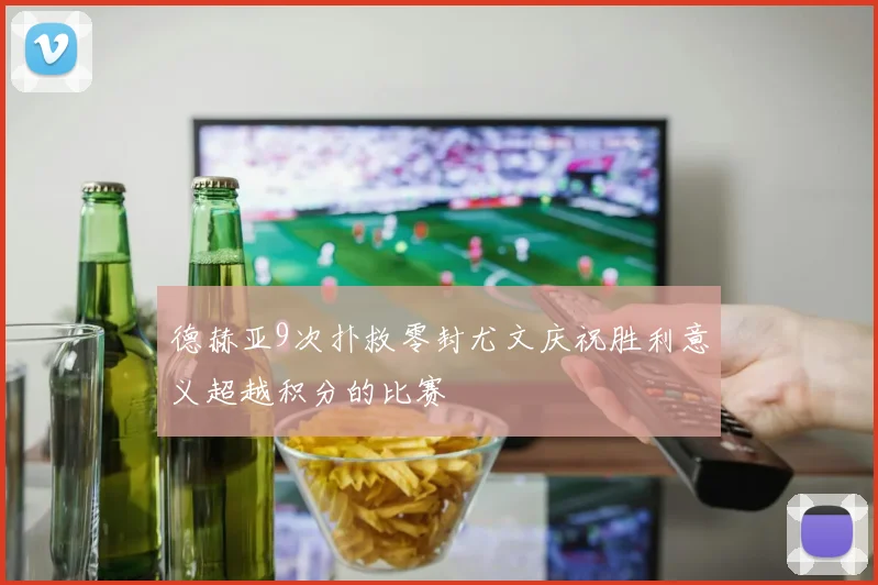 德赫亚9次扑救零封尤文庆祝胜利意义超越积分的比赛