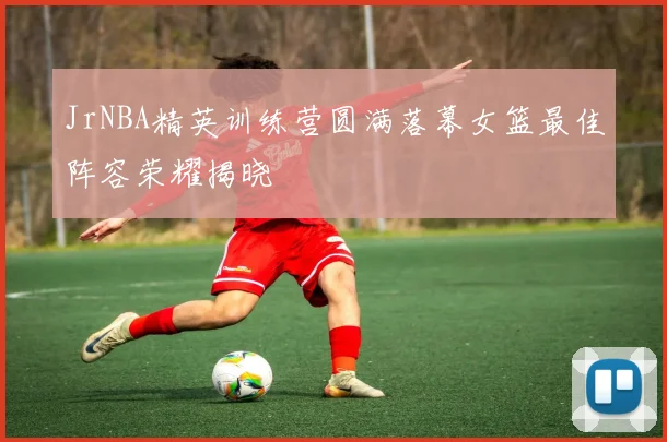 JrNBA精英训练营圆满落幕女篮最佳阵容荣耀揭晓