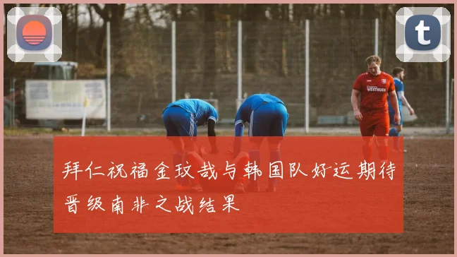 拜仁祝福金玟哉与韩国队好运期待晋级南非之战结果