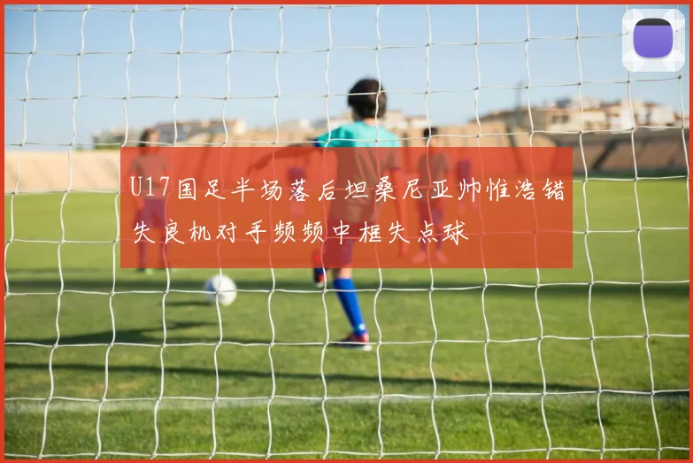 U17国足半场落后坦桑尼亚帅惟浩错失良机对手频频中框失点球