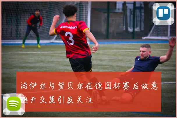 诺伊尔与努贝尔在德国杯赛后故意避开交集引发关注