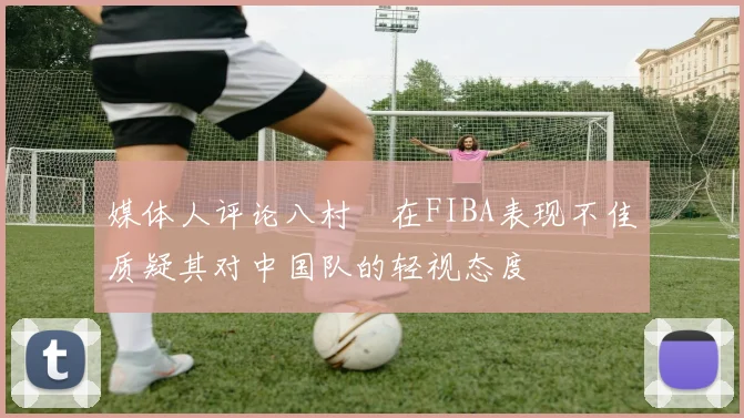 媒体人评论八村塁在FIBA表现不佳质疑其对中国队的轻视态度