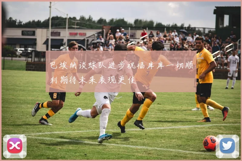 巴埃纳谈球队进步祝福库库一切顺利期待未来表现更佳