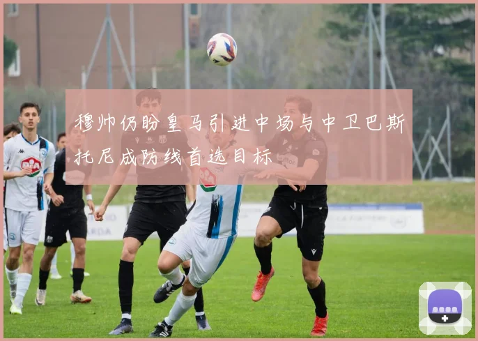穆帅仍盼皇马引进中场与中卫巴斯托尼成防线首选目标