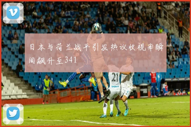 日本与荷兰战平引发热议收视率瞬间飙升至341