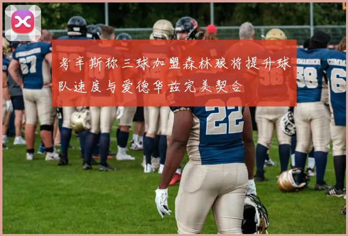 考辛斯称三球加盟森林狼将提升球队速度与爱德华兹完美契合